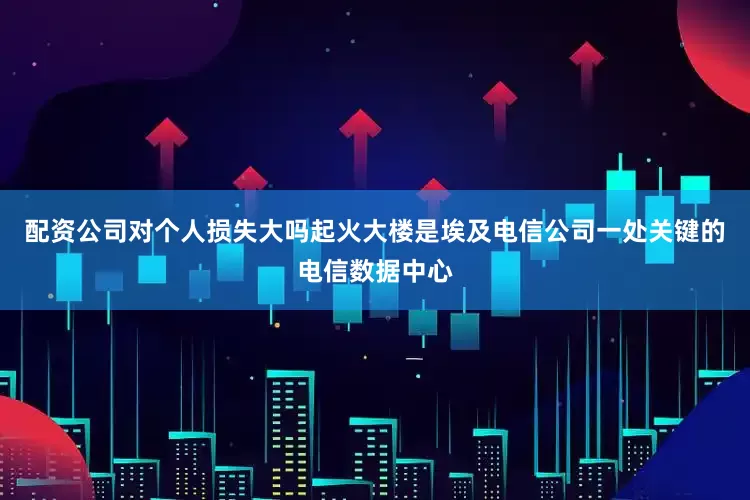配资公司对个人损失大吗起火大楼是埃及电信公司一处关键的电信数据中心