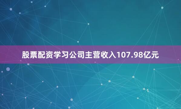 股票配资学习公司主营收入107.98亿元