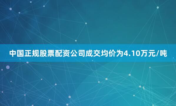 中国正规股票配资公司成交均价为4.10万元/吨
