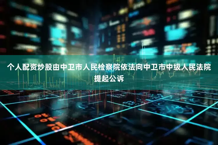 个人配资炒股由中卫市人民检察院依法向中卫市中级人民法院提起公诉