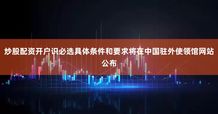 炒股配资开户识必选具体条件和要求将在中国驻外使领馆网站公布