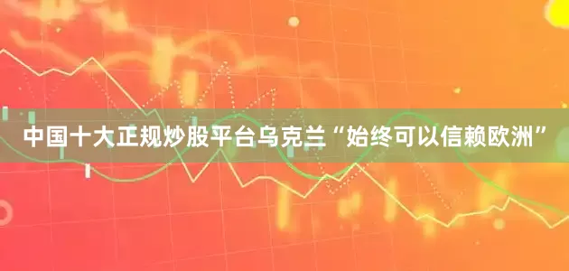 中国十大正规炒股平台乌克兰“始终可以信赖欧洲”